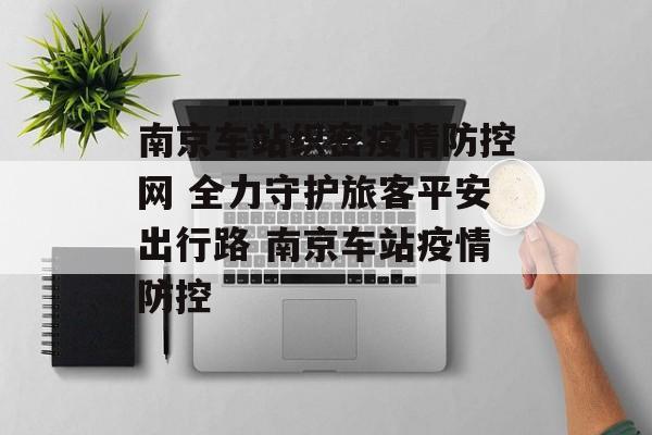 南京车站织密疫情防控网 全力守护旅客平安出行路 南京车站疫情防控
