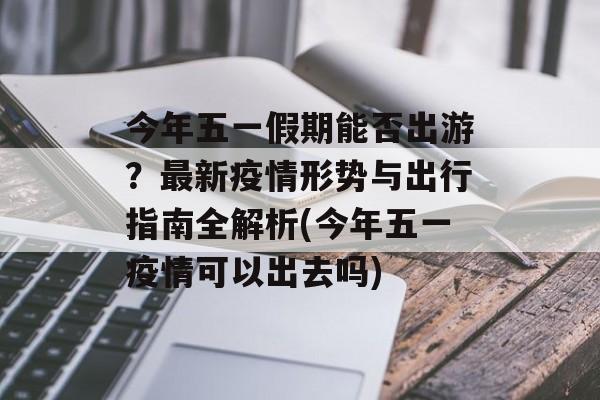 今年五一假期能否出游？最新疫情形势与出行指南全解析(今年五一疫情可以出去吗)