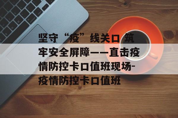 坚守“疫”线关口 筑牢安全屏障——直击疫情防控卡口值班现场-疫情防控卡口值班