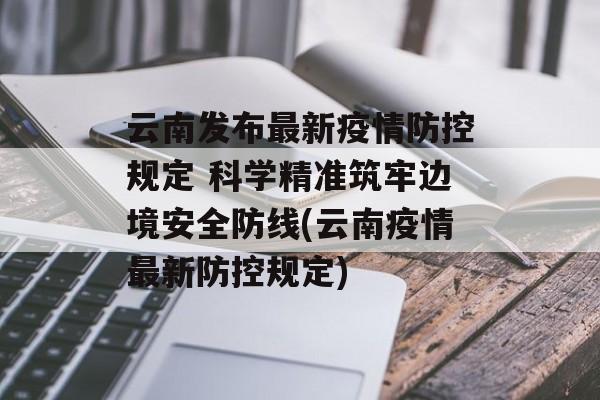云南发布最新疫情防控规定 科学精准筑牢边境安全防线(云南疫情最新防控规定) 云南发布最新疫情防控规定 科学精准筑牢边境安全防线(云南疫情最新防控规定)