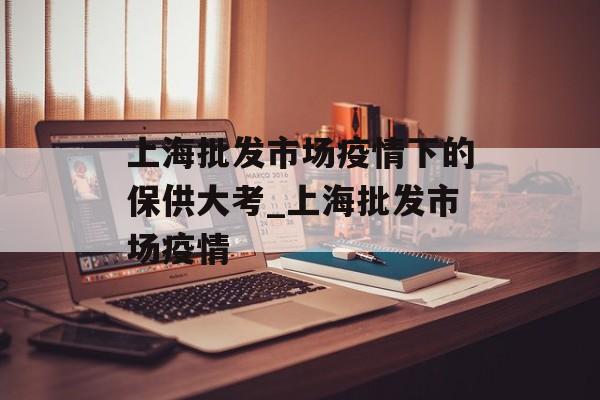 上海批发市场疫情下的保供大考_上海批发市场疫情