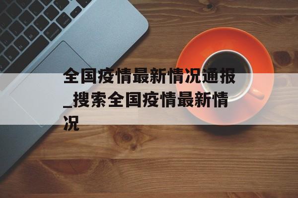 全国疫情最新情况通报_搜索全国疫情最新情况 全国疫情最新情况通报_搜索全国疫情最新情况