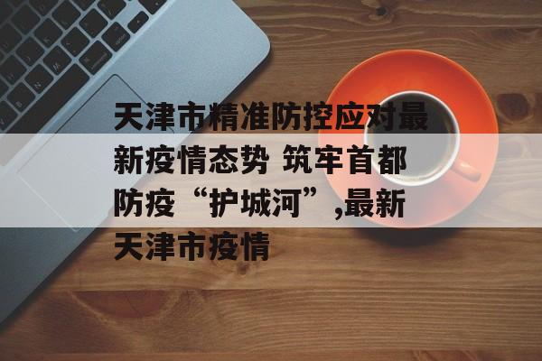 天津市精准防控应对最新疫情态势 筑牢首都防疫“护城河”,最新天津市疫情 天津市精准防控应对最新疫情态势 筑牢首都防疫“护城河”,最新天津市疫情