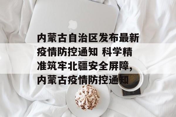 内蒙古自治区发布最新疫情防控通知 科学精准筑牢北疆安全屏障,内蒙古疫情防控通知 内蒙古自治区发布最新疫情防控通知 科学精准筑牢北疆安全屏障,内蒙古疫情防控通知