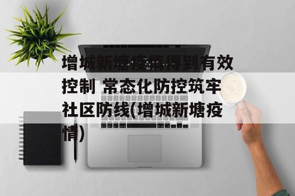 增城新塘疫情得到有效控制 常态化防控筑牢社区防线(增城新塘疫情)